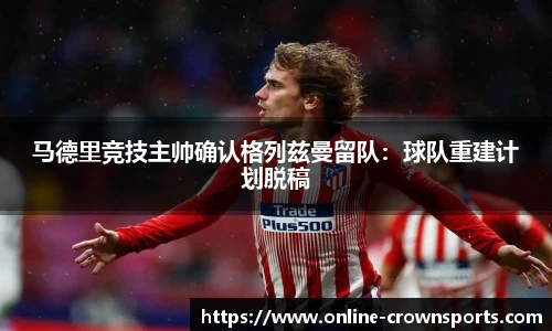 马德里竞技主帅确认格列兹曼留队：球队重建计划脱稿