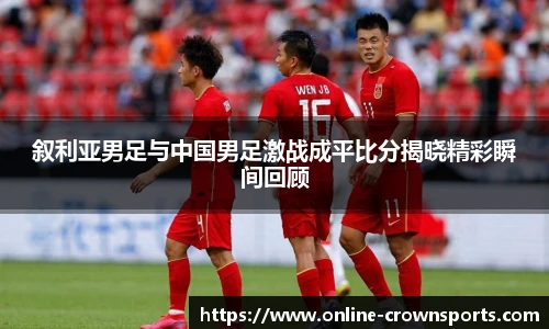叙利亚男足与中国男足激战成平比分揭晓精彩瞬间回顾