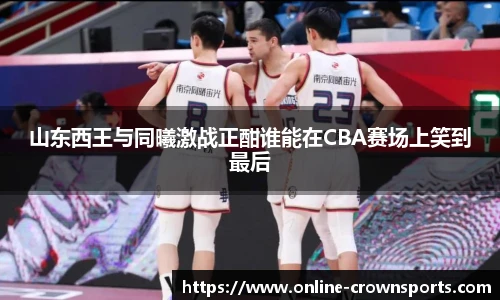 山东西王与同曦激战正酣谁能在CBA赛场上笑到最后