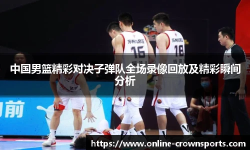 中国男篮精彩对决子弹队全场录像回放及精彩瞬间分析