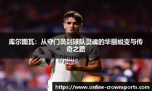 库尔图瓦：从守门员到球队灵魂的华丽蜕变与传奇之路